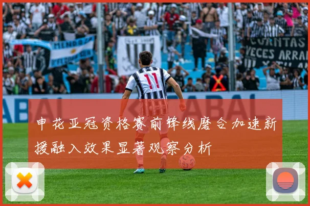 申花亚冠资格赛前锋线磨合加速新援融入效果显著观察分析