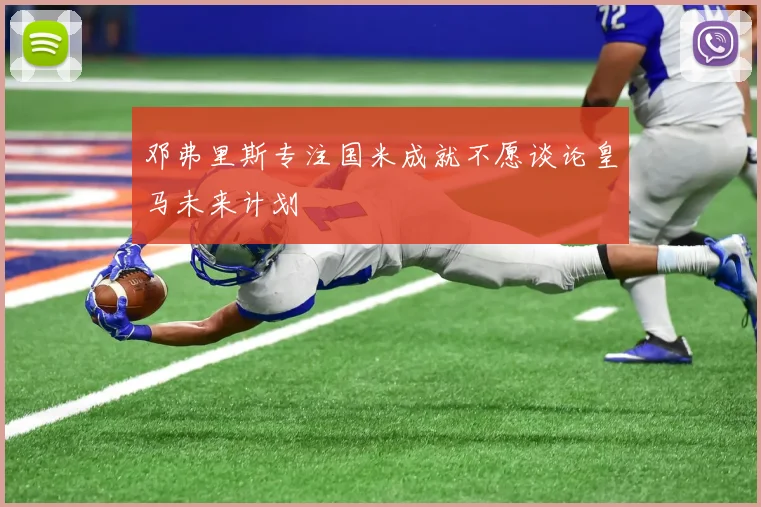 邓弗里斯专注国米成就不愿谈论皇马未来计划