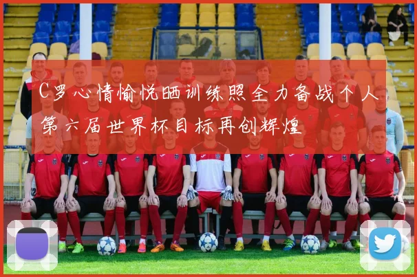 C罗心情愉悦晒训练照全力备战个人第六届世界杯目标再创辉煌