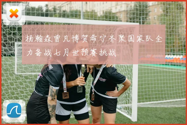 杨瀚森曾凡博贺希宁齐聚国家队全力备战七月世预赛挑战