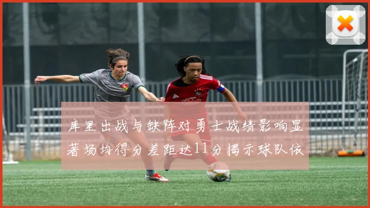 库里出战与缺阵对勇士战绩影响显著场均得分差距达11分揭示球队依赖性