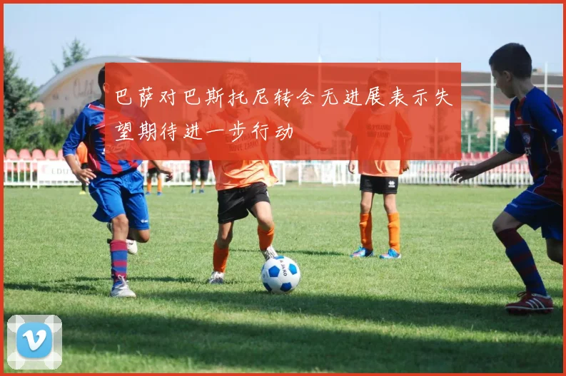 巴萨对巴斯托尼转会无进展表示失望期待进一步行动