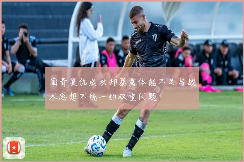 国青复仇成功却暴露体能不足与战术思想不统一的双重问题