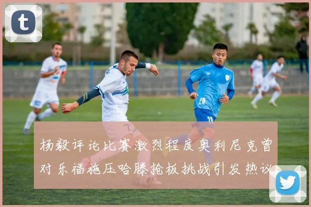 杨毅评论比赛激烈程度奥利尼克曾对乐福施压哈滕抢板挑战引发热议