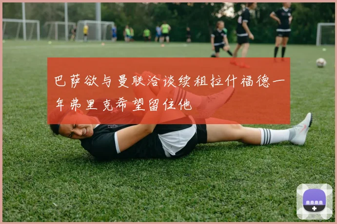 巴萨欲与曼联洽谈续租拉什福德一年弗里克希望留住他