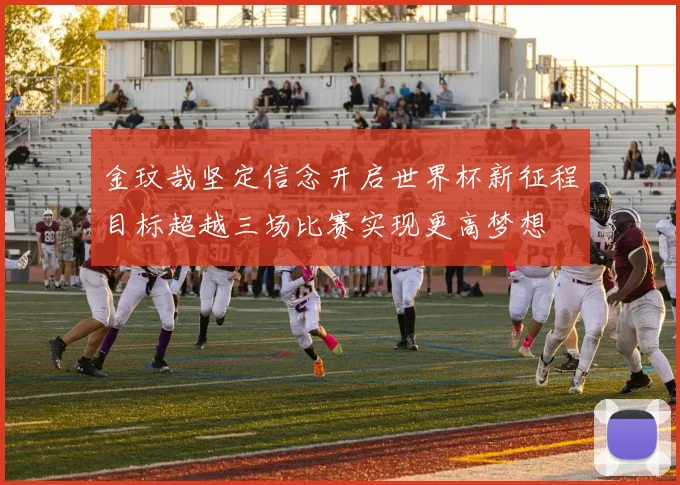 金玟哉坚定信念开启世界杯新征程目标超越三场比赛实现更高梦想