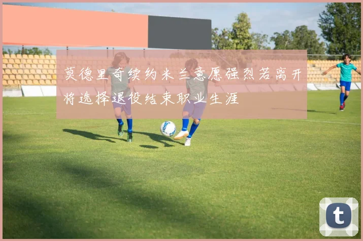 莫德里奇续约米兰意愿强烈若离开将选择退役结束职业生涯