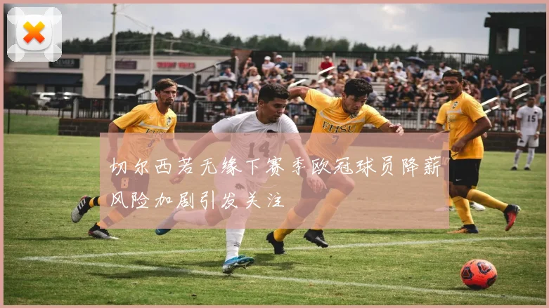 切尔西若无缘下赛季欧冠球员降薪风险加剧引发关注