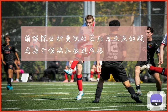 前球探分析曼联对因利马未来的疑虑源于伤病和激进风格