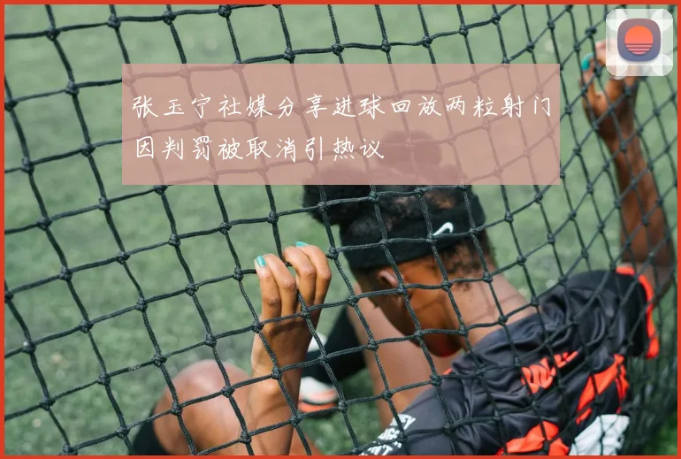 张玉宁社媒分享进球回放两粒射门因判罚被取消引热议