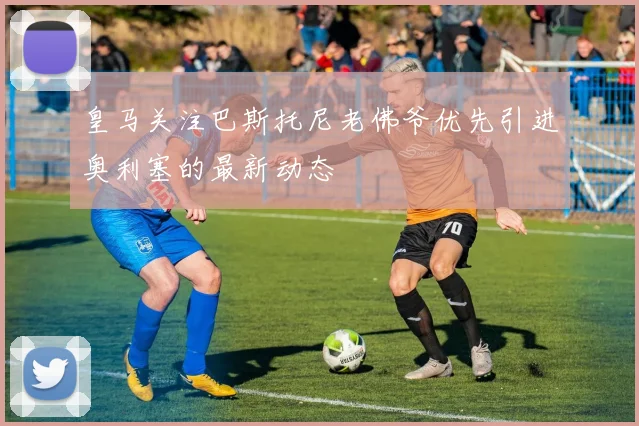 皇马关注巴斯托尼老佛爷优先引进奥利塞的最新动态