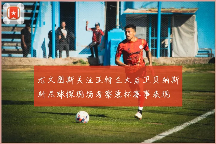 尤文图斯关注亚特兰大后卫贝纳斯科尼球探现场考察意杯赛事表现